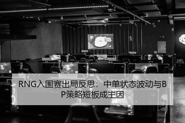 RNG入围赛出局反思：中单状态波动与BP策略短板成主因